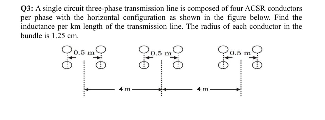 Q3: A single circuit three-phase transmission line is composed of four ACSR conductors
per phase with the horizontal configuration as shown in the figure below. Find the
inductance per km length of the transmission line. The radius of each conductor in the
bundle is 1.25 cm.
0.5 m
0.5 m
4 m
4 m
