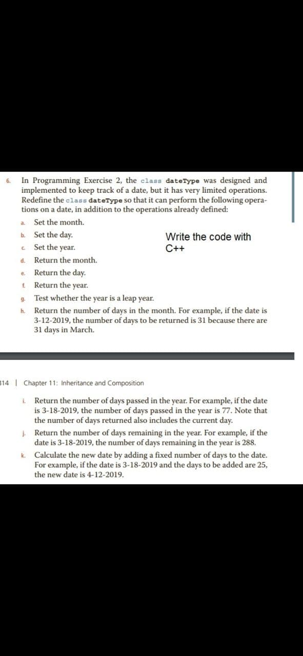In Programming Exercise 2, the class dateType was designed and
implemented to keep track of a date, but it has very limited operations.
Redefine the class dateType so that it can perform the following opera-
tions on a date, in addition to the operations already defined:
6.
a.
Set the month.
Set the day.
Write the code with
C++
b.
Set the year.
d.
Return the month.
Return the day.
e.
f.
Return the year.
9-
Test whether the year is a leap year.
Return the number of days in the month. For example, if the date is
3-12-2019, the number of days to be returned is 31 because there are
31 days in March.
h.
814 Chapter 11: Inheritance and Composition
Return the number of days passed in the year. For example, if the date
is 3-18-2019, the number of days passed in the year is 77. Note that
the number of days returned also includes the current day.
i.
j.
Return the number of days remaining in the year. For example, if the
date is 3-18-2019, the number of days remaining in the year is 288.
Calculate the new date by adding a fixed number of days to the date.
For example, if the date is 3-18-2019 and the days to be added are 25,
the new date is 4-12-2019.
k.

