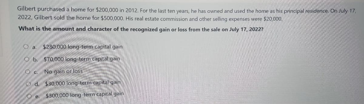 Gilbert purchased a home for $200,000 in 2012. For the last ten years, he has owned and used the home as his principal residence. On July 17,
2022, Gilbert sold the home for $500,000. His real estate commission and other selling expenses were $20,000.
What is the amount and character of the recognized gain or loss from the sale on July 17, 2022?
O
a. $280.000 long-term capital gain
Ob. $70,000 long-term capital gain
No gain or loss
d. $30,000 long-term capital gain
$300,000 long-term capital gain
DC.
e.
