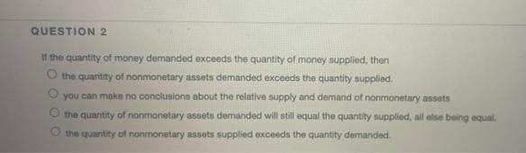QUESTION 2
If the quantity of money demanded exceeds the quantity of money supplied, then
O the quantity of nonmonetary assets demanded exceeds the quantity supplied.
you can make no conclusions about the relative supply and demand of nonmonetary assets
the quantity of nonmonetary assets demanded will still equal the quantity supplied, all else being equal.
the quantity of nonmonetary assets supplied exceeds the quantity demanded.