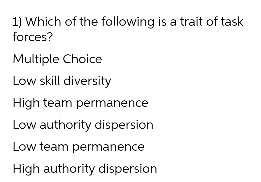 1) Which of the following is a trait of task
forces?
Multiple Choice
Low skill diversity
High team permanence
Low authority dispersion
Low team permanence
High authority dispersion
