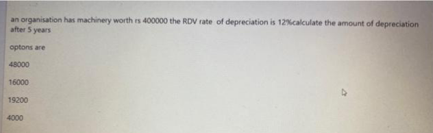 an organisation has machinery worth rs 400000 the RDV rate of depreciation is 12% calculate the amount of depreciation
after 5 years
optons are
48000
16000
19200
4000