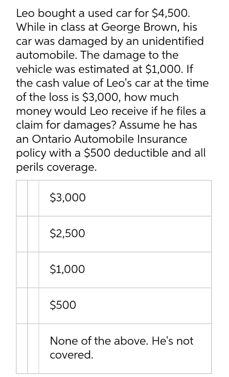 Leo bought a used car for $4,500.
While in class at George Brown, his
car was damaged by an unidentified
automobile. The damage to the
vehicle was estimated at $1,000. If
the cash value of Leo's car at the time
of the loss is $3,000, how much
money would Leo receive if he files a
claim for damages? Assume he has
an Ontario Automobile Insurance
policy with a $500 deductible and all
perils coverage.
$3,000
$2,500
$1,000
$500
None of the above. He's not
covered.
