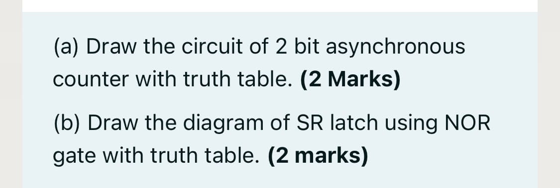 (a) Draw the circuit of 2 bit asynchronous
counter with truth table. (2 Marks)
(b) Draw the diagram of SR latch using NOR
gate with truth table. (2 marks)
