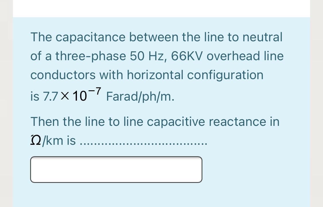 The capacitance between the line to neutral
of a three-phase 50 Hz, 66KV overhead line
conductors with horizontal configuration
is 7.7X 10-7 Farad/ph/m.
Then the line to line capacitive reactance in
2/km is ..
