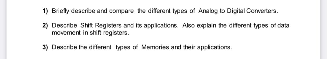 1) Briefly describe and compare the different types of Analog to Digital Converters.
2) Describe Shift Registers and its applications. Also explain the different types of data
movement in shift registers.
3) Describe the different types of Memories and their applications.
