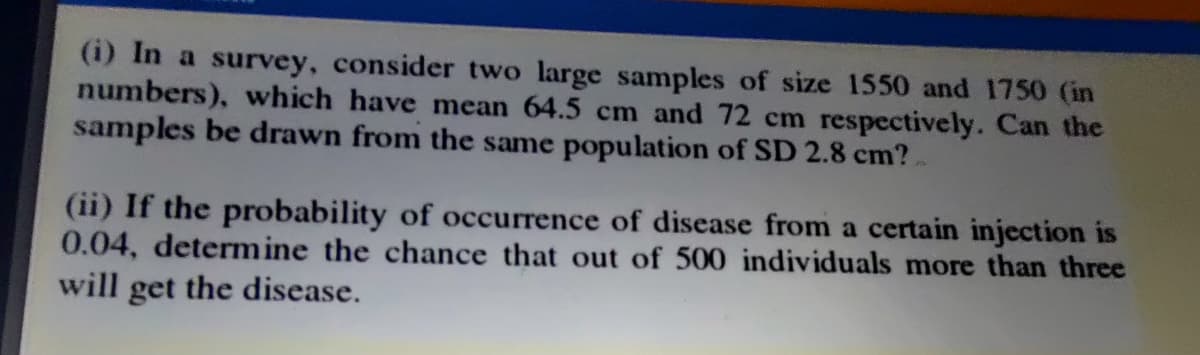 (i) In a survey, consider two large samples of size 1550 and 1750 (in
numbers), which have mean 64.5 cm and 72 cm respectively. Can the
samples be drawn from the same population of SD 2.8 cm?
(ii) If the probability of occurrence of disease from a certain injection is
0.04, determine the chance that out of 500 individuals more than three
will get the disease.
