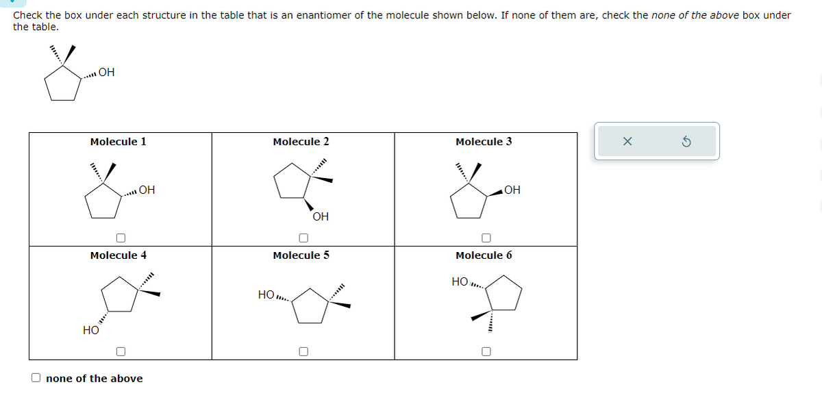 Check the box under each structure in the table that is an enantiomer of the molecule shown below. If none of them are, check the none of the above box under
the table.
... OH
Molecule 1
OH
Molecule 4
HO
none of the above
Molecule 2
U
Molecule 5
HO..
OH
□
Molecule 3
OH
O
Molecule 6
HO
x