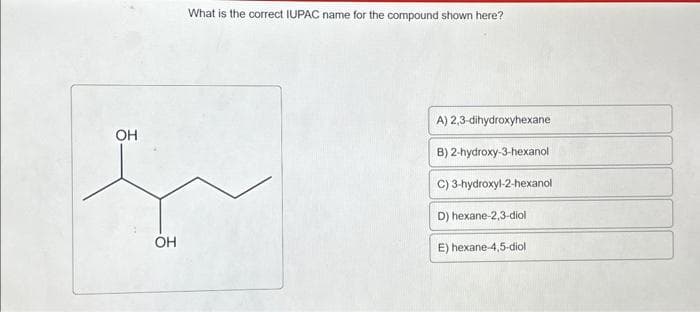 What is the correct IUPAC name for the compound shown here?
OH
f
OH
A) 2,3-dihydroxyhexane
B) 2-hydroxy-3-hexanol
C) 3-hydroxyl-2-hexanol
D) hexane-2,3-diol
E) hexane-4,5-diol