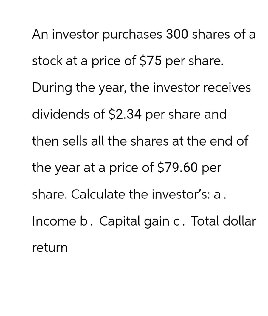 An investor purchases 300 shares of a
stock at a price of $75 per share.
During the year, the investor receives
dividends of $2.34 per share and
then sells all the shares at the end of
the year at a price of $79.60 per
share. Calculate the investor's: a.
Income b. Capital gain c. Total dollar
return