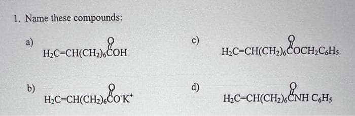 1. Name these compounds:
a)
b)
H₂C=CH(CH₂)6COH
CH(CH₂)
H(CH₂) COK*
H₂C=CH(CH₂)6CC
c)
d)
H₂C=CH(CH₂)6COCH₂C6H5
H₂C-CH(CH₂), ČNH C+H₂
