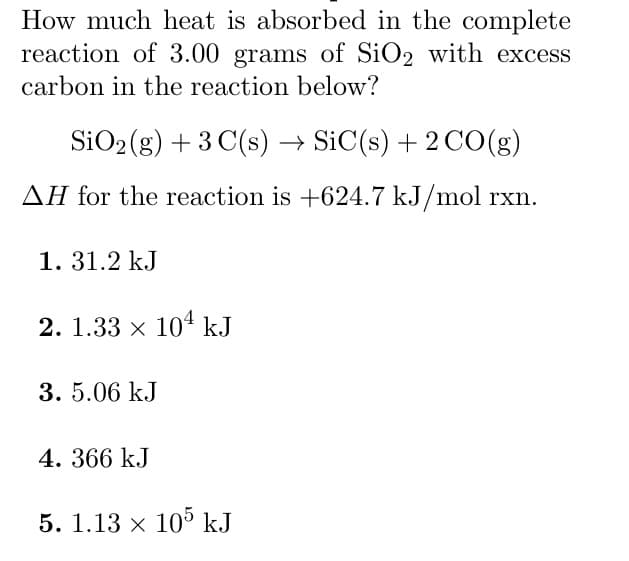 How much heat is absorbed in the complete
reaction of 3.00 grams of SiO2 with excess
carbon in the reaction below?
SiO₂(g) + 3 C(s) → SiC(s) + 2 CO(g)
AH for the reaction is +624.7 kJ/mol rxn.
1. 31.2 kJ
2. 1.33 × 104 kJ
3. 5.06 kJ
4. 366 kJ
5. 1.13 × 105 kJ