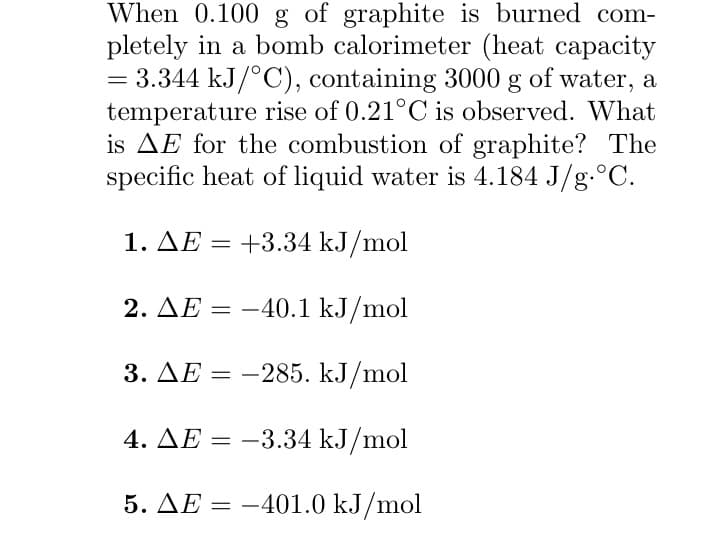 When 0.100 g of graphite is burned com-
pletely in a bomb calorimeter (heat capacity
= 3.344 kJ/°C), containing 3000 g of water, a
temperature rise of 0.21°C is observed. What
is AE for the combustion of graphite? The
specific heat of liquid water is 4.184 J/g °C.
1. ΔΕ = +3.34 kJ/mol
2. ΔΕ = -40.1 kJ/mol
3. AE = -285. kJ/mol
4. AE = -3.34 kJ/mol
5. AE = -401.0 kJ/mol