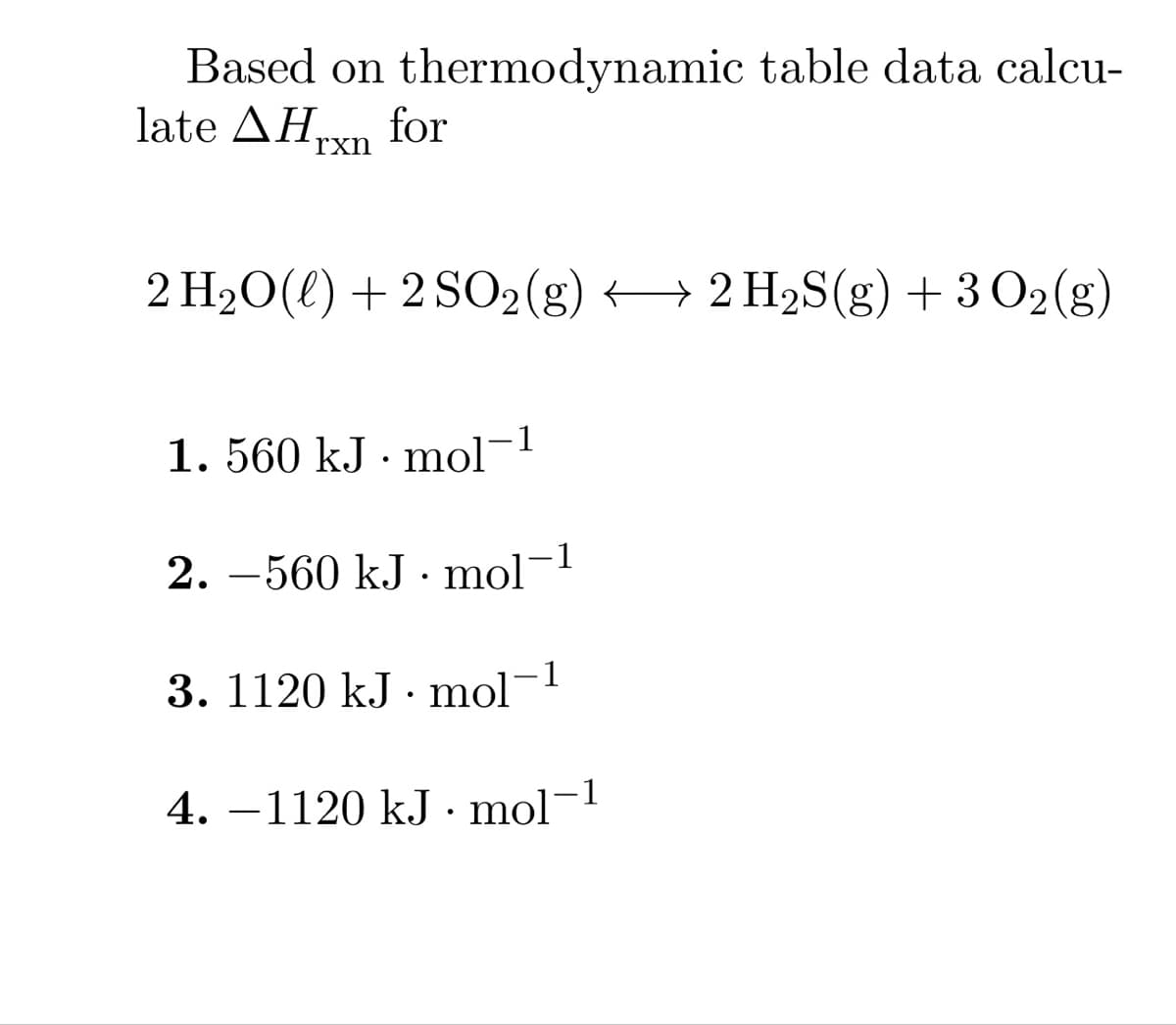Based on thermodynamic table data calcu-
late AHrxn for
2 H₂O(l) +2 SO2(g) → 2 H₂S(g) + 3 O2(g)
1. 560 kJ. mol-
2. 560 kJ. mol
3. 1120 kJ mol
-1
1
4. −1120 kJ · mol-¹