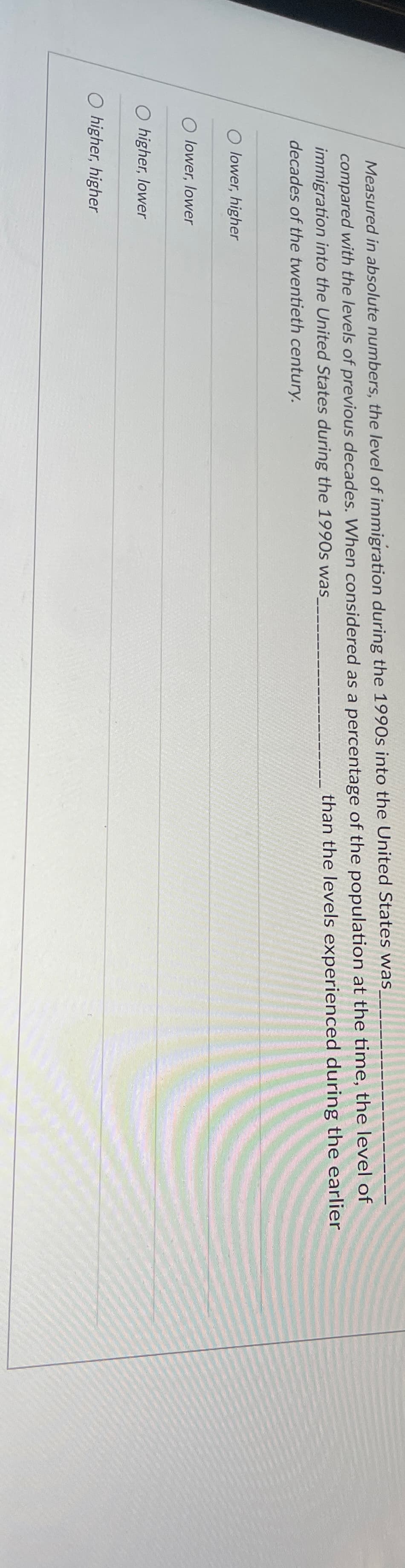 Measured in absolute numbers, the level of immigration during the 1990s into the United States was
compared with the levels of previous decades. When considered as a percentage of the population at the time, the level of
immigration into the United States during the 1990s was_
decades of the twentieth century.
than the levels experienced during the earlier
O lower, higher
O lower, lower
O higher, lower
O higher, higher