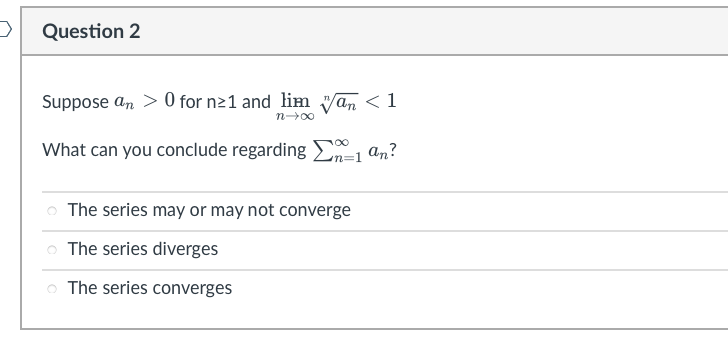 >
Question 2
Suppose an> 0 for n≥1 and lim wan < 1
n→∞
What can you conclude regarding Σ=1 an?
The series may or may not converge
The series diverges
o The series converges