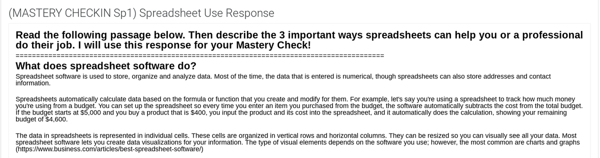 (MASTERY CHECKIN Sp1) Spreadsheet Use Response
Read the following passage below. Then describe the 3 important ways spreadsheets can help you or a professional
do their job. I will use this response for your Mastery Check!
What does spreadsheet software do?
Spreadsheet software is used to store, organize and analyze data. Most of the time, the data that is entered is numerical, though spreadsheets can also store addresses and contact
information.
Spreadsheets automatically calculate data based on the formula or function that you create and modify for them. For example, let's say you're using a spreadsheet to track how much money
you're using from a budget. You can set up the spreadsheet so every time you enter an item you purchased from the budget, the software automatically subtracts the cost from the total budget.
Íf the budget starts at $5,000 and you buy a product that is $400, you input the product and its cost into the spreadsheet, and it automatically does the calculation, showing your remaining
budget of $4,600.
The data in spreadsheets is represented in individual cells. These cells are organized in vertical rows and horizontal columns. They can be resized so you can visually see all your data. Most
spreadsheet software lets you create data visualizations for your information. The type of visual elements depends on the software you use; however, the most common are charts and graphs
(https://www.business.com/articles/best-spreadsheet-software/)
