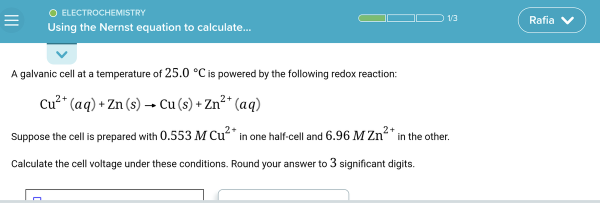 =
O ELECTROCHEMISTRY
Using the Nernst equation to calculate...
A galvanic cell at a temperature of 25.0 °C is powered by the following redox reaction:
2+
Cu²+ (aq) + Zn (s) →→ Cu (s) + Zn²+ (aq)
1/3
Suppose the cell is prepared with 0.553 M Cu²+ in one half-cell and 6.96 M Zn²+ in the other.
2+
2+
Calculate the cell voltage under these conditions. Round your answer to 3 significant digits.
Rafia V