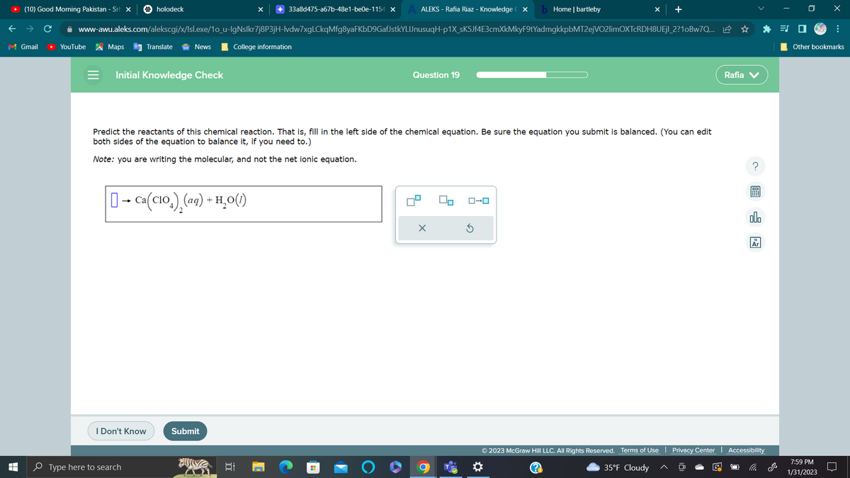 (10) Good Morning Pakistan - Sr X
M Gmail
T
LI
YouTube
Maps
holodeck
www-awu.aleks.com/alekscgi/x/Isl.exe/1o_u-IgNslkr7j8P3jH-lvdw7xgLCkqMfg8yaFKbD9GafJstkYLIJnusuqH-p1X_sK5Jf4E3cmXkMkyF9tYadmgkkpbMT2ejVO2limOXTcRDH8UEjl_2?10Bw7Q...
Translate
Initial Knowledge Check
I Don't Know
News
Type here to search
[] → Ca(CIO)₂(aq) + H₂O(1)
+33a8d475-a67b-48e1-be0e-1154 x
College information
Submit
Predict the reactants of this chemical reaction. That is, fill in the left side of the chemical equation. Be sure the equation you submit is balanced. (You can edit
both sides of the equation to balance it, if you need to.)
Note: you are writing the molecular, and not the net ionic equation.
II
ALEKS - Rafia Riaz - Knowledge CX b Home | bartleby
H
Question 19
X
+
ローロ
© 2023 McGraw Hill LLC. All Rights Reserved. Terms of Use
35°F Cloudy
Privacy Center
Rafia V
Ar
Accessibility
B
x
Other bookmarks
7:59 PM
1/31/2023