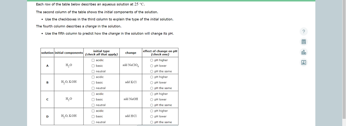 Each row of the table below describes an aqueous solution at 25 °C.
The second column of the table shows the initial components of the solution.
• Use the checkboxes in the third column to explain the type of the initial solution.
The fourth column describes a change in the solution.
• Use the fifth column to predict how the change in the solution will change its pH.
initial type
solution initial components (check all that apply)
O acidic
A
B
с
D
H₂O
H₂O, KOH
H₂O
H₂O, KOH
basic
neutral
acidic
basic
neutral
acidic
basic
neutral
acidic
basic
☐ neutral
00
change
add NaC104
add KC1
add NaOH
add HCl
effect of change on pH
(check one)
O pH higher
O pH lower
O pH the same
O pH higher
O pH lower
O pH the same
O pH higher
O pH lower
O pH the same
O pH higher
O pH lower
O pH the same
?
olo
Ar