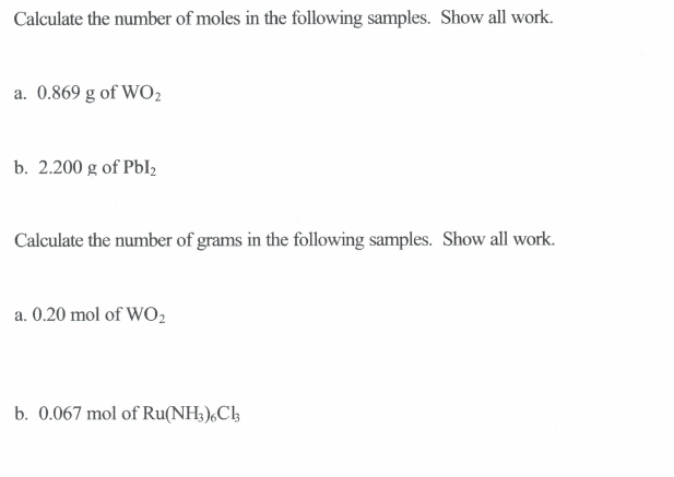 Calculate the number of moles in the following samples. Show all work.
a. 0.869 g of WO,
b. 2.200 g of Pbl2
Calculate the number of grams in the following samples. Show all work.
a. 0.20 mol of WO2
b. 0.067 mol of Ru(NH3),Ch
