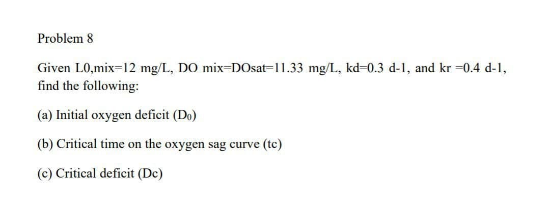 Problem 8
Given L0,mix=12 mg/L, DO mix=DOsat=11.33 mg/L, kd=0.3 d-1, and kr =0.4 d-1,
find the following:
(a) Initial oxygen deficit (Do)
(b) Critical time on the oxygen sag curve (tc)
(c) Critical deficit (Dc)
