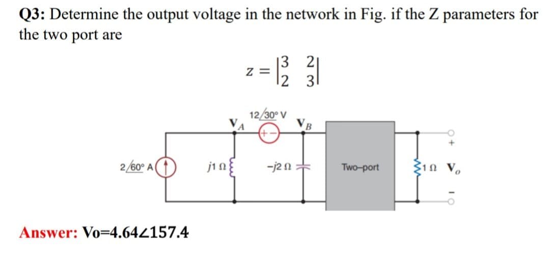 Q3: Determine the output voltage in the network in Fig. if the Z parameters for
the two port are
Z=
32
12/30° V
23
2/60° A
j1 a
-j20
Two-port
10
Answer: Vo=4.642157.4