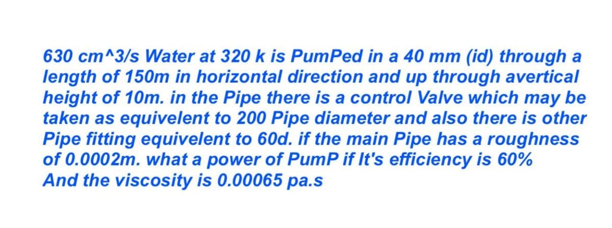 630 cm^3/s Water at 320 k is PumPed in a 40 mm (id) through a
length of 150m in horizontal direction and up through avertical
height of 10m. in the Pipe there is a control Valve which may be
taken as equivelent to 200 Pipe diameter and also there is other
Pipe fitting equivalent to 60d. if the main Pipe has a roughness
of 0.0002m. what a power of PumP if It's efficiency is 60%
And the viscosity is 0.00065 pa.s