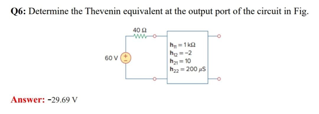 Q6: Determine the Thevenin equivalent at the output port of the circuit in Fig.
40 Ω
ww-o
Answer: -29.69 V
60 V
о
h₁ = 1 ks
h12=-2
h21=10
h22=200 μS