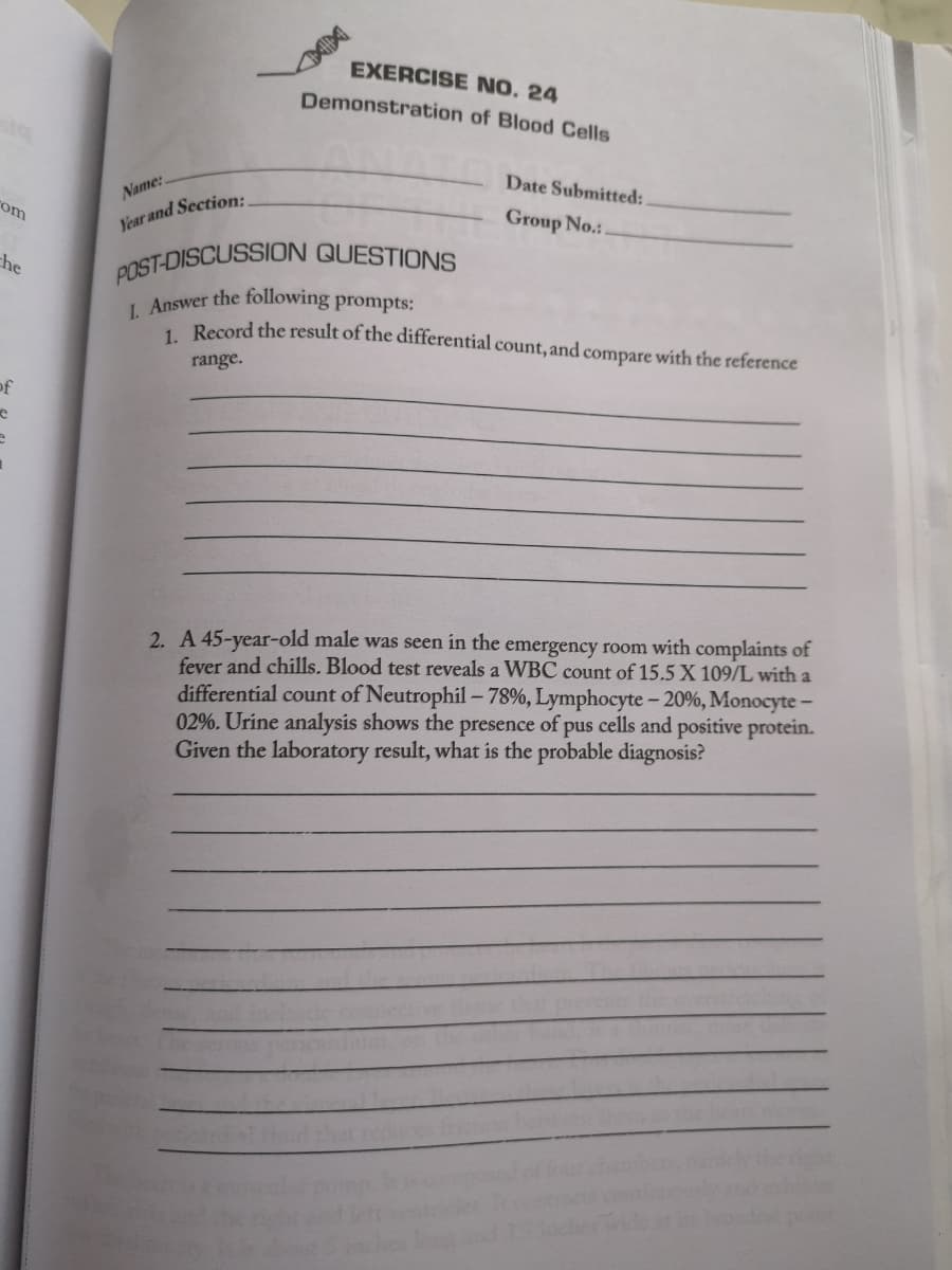 rom
che
of
e
Name:.
Year and Section:
EXERCISE NO. 24
Demonstration of Blood Cells
Date Submitted:
Group No.:.
POST-DISCUSSION QUESTIONS
I. Answer the following prompts:
1. Record the result of the differential count, and compare with the reference
range.
2. A 45-year-old male was seen in the emergency room with complaints of
fever and chills. Blood test reveals a WBC count of 15.5 X 109/L with a
differential count of Neutrophil -78%, Lymphocyte - 20%, Monocyte-
02%. Urine analysis shows the presence of pus cells and positive protein.
Given the laboratory result, what is the probable diagnosis?