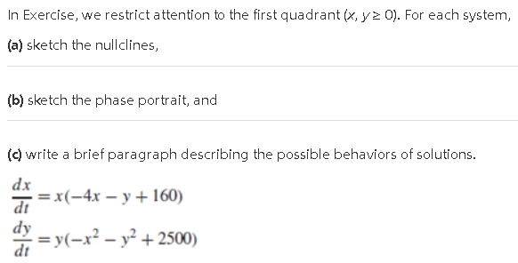 (a) sketch the nullclines,
(b) sketch the phase portrait, and
() write a brief paragraph describing the possible behaviors of solutions.
dx
=x(-4x – y + 160)
dt
dy
= y(-x? - y² + 2500)
dt
