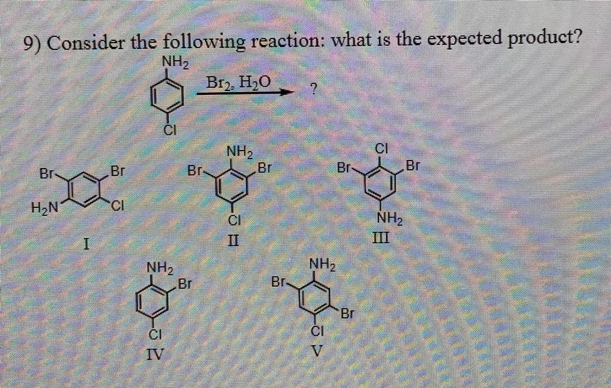 9) Consider the following reaction: what is the expected product?
NH₂
Br₂, H₂O
NH2
CI
Br
Br
Br.
Br
Br
Br
H₂N
CI
CI
I
NH2
Br
NH2
III
II
NH2
Br.
Br
CI
V
IV