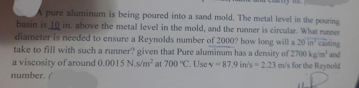 A pure aluminum is being poured into a sand mold. The metal level in the pouring
basin is 10 in. above the metal level in the mold, and the runner is circular. What runner
diameter is needed to ensure a Reynolds number of 2000? how long will a 20 in' casting
take to fill with such a runner? given that Pure aluminum has a density of 2700 kg/m' and
a viscosity of around 0.0015 N.s/m2 at 700 °C. Use v 87.9 in/s 2.23 m/s for the Reynold
number. (
