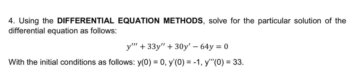 4. Using the DIFFERENTIAL EQUATION METHODS, solve for the particular solution of the
differential equation as follows:
у" + 33y" + 30у' - 64у %3D 0
With the initial conditions as follows: y(0) = 0, y'(0) = -1, y"(0) = 33.
