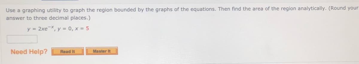 Use a graphing utility to graph the region bounded by the graphs of the equations. Then find the area of the region analytically. (Round your
answer to three decimal places.)
y = 2xeX, y = 0, x = 5
Need Help?
Master It
Read It
