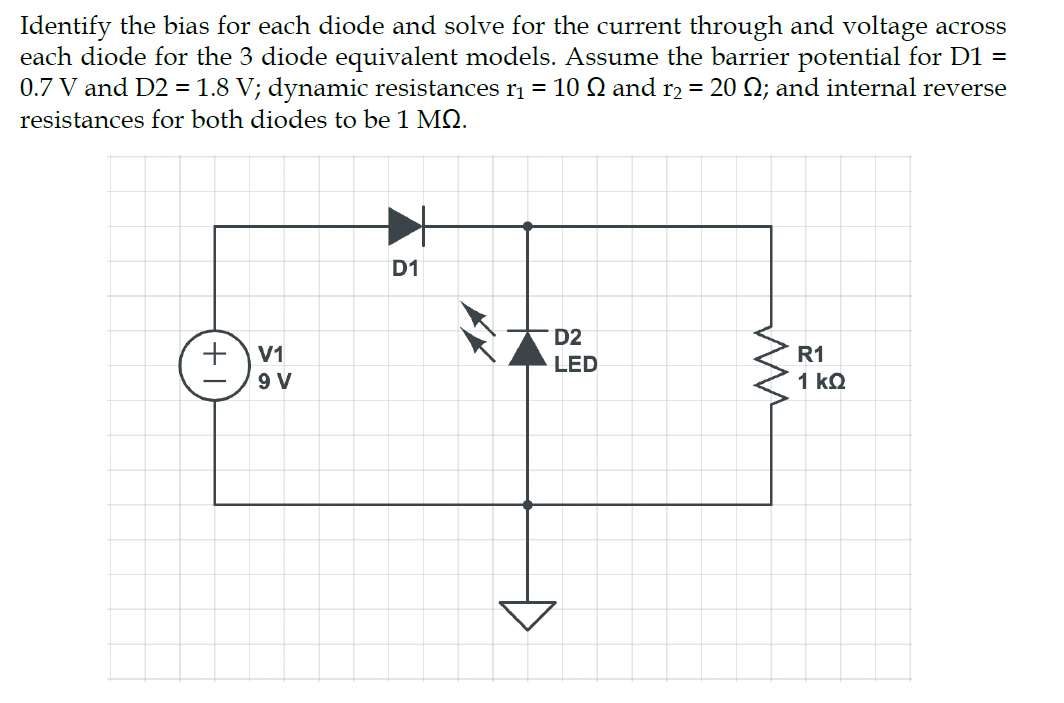 Identify the bias for each diode and solve for the current through and voltage across
each diode for the 3 diode equivalent models. Assume the barrier potential for D1 =
0.7 V and D2 = 1.8 V; dynamic resistances r₁ = 10 № and r₂ = 20 Q; and internal reverse
resistances for both diodes to be 1 MQ.
+
V1
9 V
D1
D2
LED
ww
R1
1 kQ