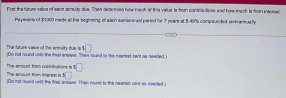 Find the future value of each annuity due. Then determine how much of this value is from contributions and how much is from interest.
Payments of $1000 made at the beginning of each semiannual period for 7 years at 8.49 % compounded semiannually
The future value of the annuity due is $.
(Do not round until the final answer. Then round to the nearest cent as needed.)
The amount from contributions is $
The amount from interest is $
(Do not round until the final answer. Then round to the nearest cent as needed.)
