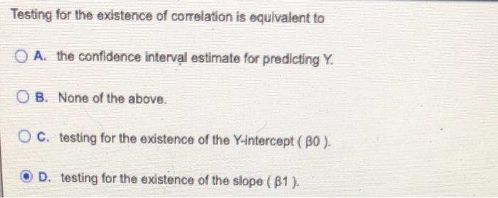 Testing for the existence of correlation is equivalent to
OA. the confidence interval estimate for predicting Y.
OB. None of the above.
OC. testing for the existence of the Y-intercept (BO).
D. testing for the existence of the slope (B1).