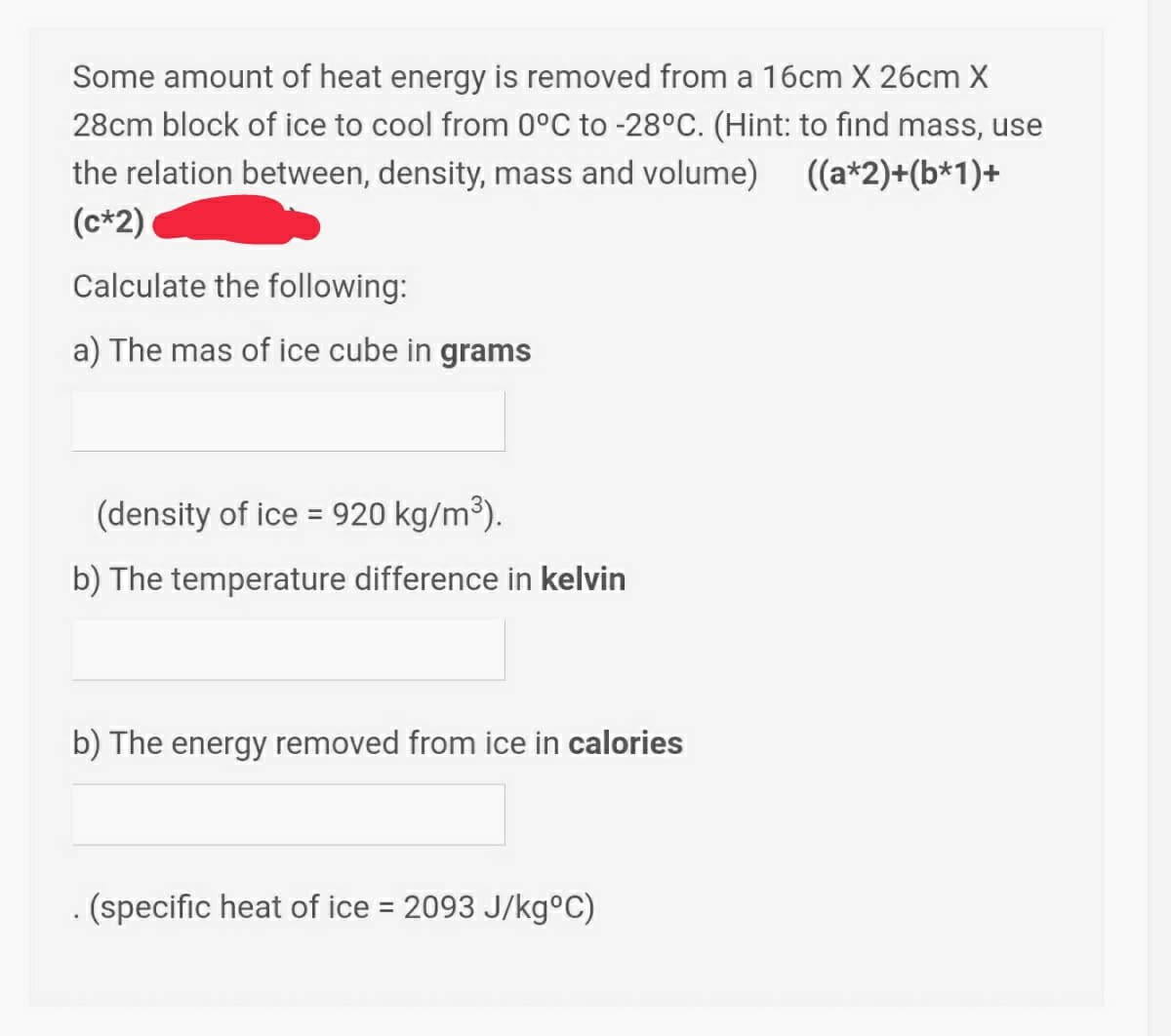 Some amount of heat energy is removed from a 16cm X 26cm X
28cm block of ice to cool from 0°C to -28°C. (Hint: to find mass, use
the relation between, density, mass and volume) ((a*2)+(b*1)+
(c*2)
Calculate the following:
a) The mas of ice cube in grams
(density of ice = 920 kg/m³).
%3D
b) The temperature difference in kelvin
b) The energy removed from ice in calories
. (specific heat of ice = 2093 J/kg°C)
