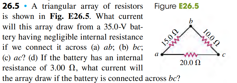 26.5 • A triangular array of resistors
is shown in Fig. E26.5. What current
Figure E26.5
b
will this array draw from a 35.0-V bat-
tery having negligible internal resistance
if we connect it across (a) ab; (b) bc;
(c) ac? (d) If the battery has an internal
resistance of 3.00 N, what current will
the array draw if the battery is connected across bc?
а
20.0 N
10.0 N
U OʻSI
