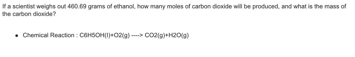If a scientist weighs out 460.69 grams of ethanol, how many moles of carbon dioxide will be produced, and what is the mass of
the carbon dioxide?
• Chemical Reaction : C6H5OH(1)+O2(g) ----> CO2(g)+H2O(g)