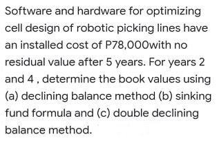 Software and hardware for optimizing
cell design of robotic picking lines have
an installed cost of P78,000with no
residual value after 5 years. For years 2
and 4, determine the book values using
(a) declining balance method (b) sinking
fund formula and (c) double declining
balance method.
