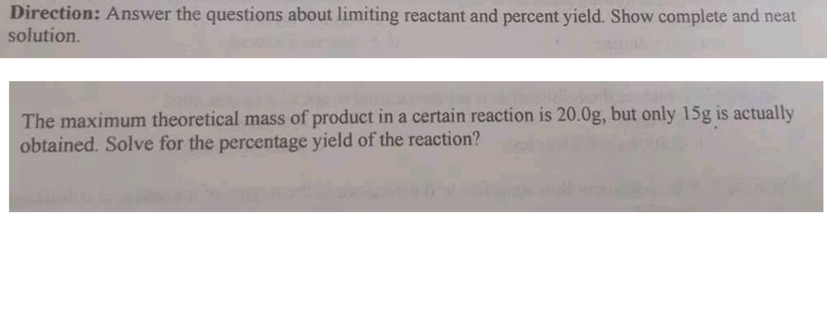 Direction: Answer the questions about limiting reactant and percent yield. Show complete and neat
solution.
The maximum theoretical mass of product in a certain reaction is 20.0g, but only 15g is actually
obtained. Solve for the percentage yield of the reaction?
