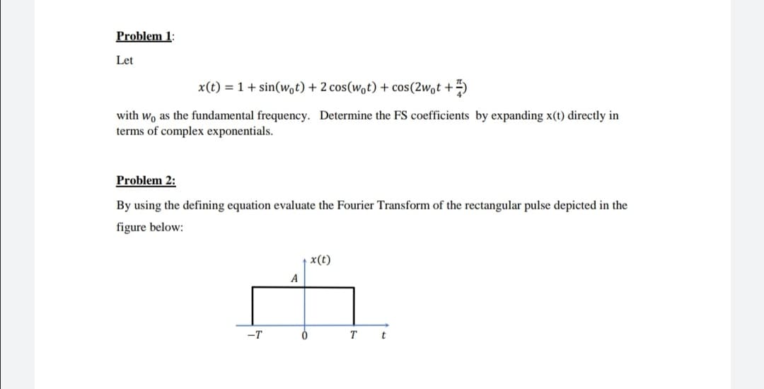 Problem 1:
Let
x(t) = 1 + sin(wot) + 2 cos(wot) + cos(2wot +4)
with wo as the fundamental frequency. Determine the FS coefficients by expanding x(t) directly in
terms of complex exponentials.
Problem 2:
By using the defining equation evaluate the Fourier Transform of the rectangular pulse depicted in the
figure below:
x(t)
A
-T
T
t
