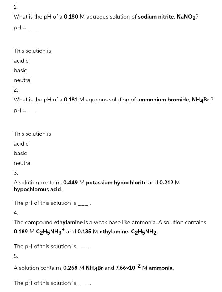 1.
What is the pH of a 0.180 M aqueous solution of sodium nitrite, NANO2?
pH =
This solution is
acidic
basic
neutral
2.
What is the pH of a 0.181 M aqueous solution of ammonium bromide, NH4Br ?
pH =
This solution is
acidic
basic
neutral
3.
A solution contains 0.449 M potassium hypochlorite and 0.212 M
hypochlorous acid.
The pH of this solution is
4.
The compound ethylamine is a weak base like ammonia. A solution contains
0.189 M C2H5NH3* and 0.135 M ethylamine, C2H5NH2.
The pH of this solution is
5.
A solution contains 0.268 M NH4B and 7.66x10-2 M ammonia.
The pH of this solution is .
