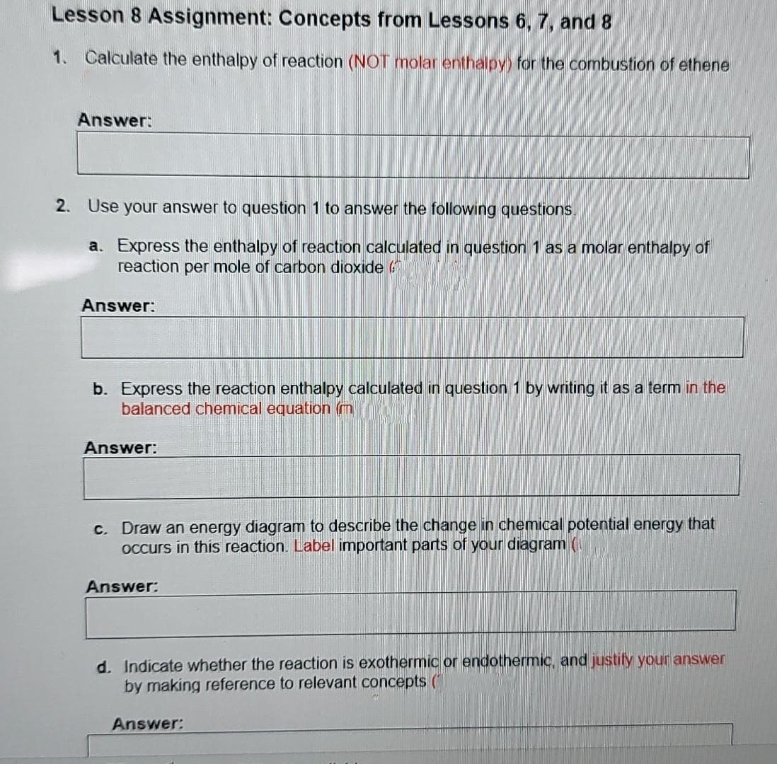 Lesson 8 Assignment: Concepts from Lessons 6, 7, and 8
1. Calculate the enthalpy of reaction (NOT molar enthalpy) for the combustion of ethene
Answer:
2. Use your answer to question 1 to answer the following questions
a. Express the enthalpy of reaction calculated in question 1 as a molar enthalpy of
reaction per mole of carbon dioxide
Answer:
b. Express the reaction enthalpy calculated in question 1 by writing it as a term in the
balanced chemical equation m
Answer:
c. Draw an energy diagram to describe the change in chemical potential energy that
OCcurs in this reaction. Label important parts of your diagram (
Answer:
d. Indicate whether the reaction is exothermic or endothermic, and justify your answer
by making reference to relevant concepts (
Answer:
