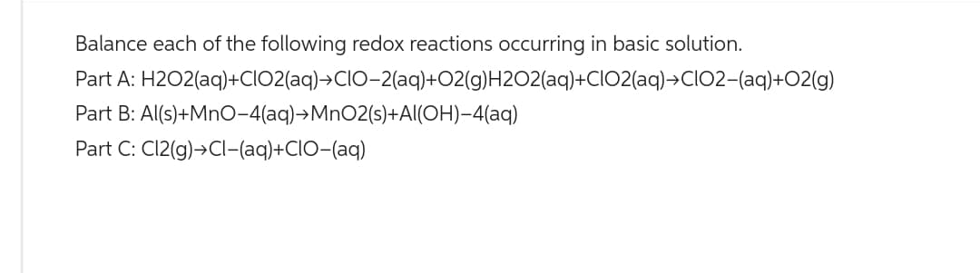 Balance each of the following redox reactions occurring in basic solution.
Part A: H2O2(aq)+CIO2(aq)→CIO-2(aq)+O2(g)H2O2(aq)+CIO2(aq)→CIO2-(aq)+02(g)
Part B: Al(s) +MnO-4(aq) →MnO2(s)+Al(OH)-4(aq)
Part C: C12(g) →Cl-(aq)+CIO-(aq)