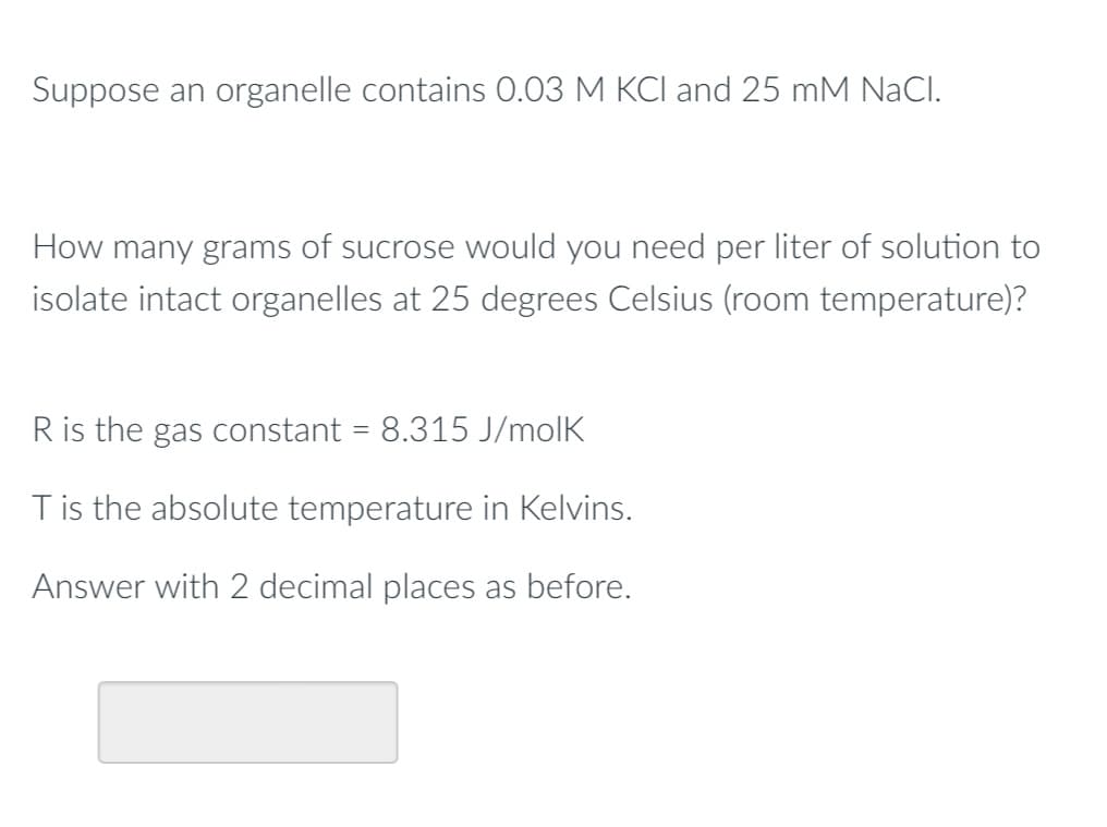 Suppose an organelle contains 0.03 M KCl and 25 mM NaCl.
How many grams of sucrose would you need per liter of solution to
isolate intact organelles at 25 degrees Celsius (room temperature)?
R is the gas constant = 8.315 J/molk
T is the absolute temperature in Kelvins.
Answer with 2 decimal places as before.