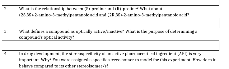 2.
What is the relationship between (S)-proline and (R)-proline? What about
(2S,3S)-2-amino-3-methylpentanoic acid and (2R,3S)-2-amino-3-methylpentanoic acid?
What defines a compound as optically active/inactive? What is the purpose of determining a
compound's optical activity?
3.
In drug development, the stereospecificity of an active pharmaceutical ingredient (API) is very
important. Why? You were assigned a specific stereoisomer to model for this experiment. How does it
behave compared to its other stereoisomer/s?
4.
