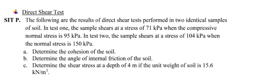 Direct Shear Test
SIT P. The following are the results of direct shear tests performed in two identical samples
of soil. In test one, the sample shears at a stress of 71 kPa when the compressive
normal stress is 95 kPa. In test two, the sample shears at a stress of 104 kPa when
the normal stress is 150 kPa.
a. Determine the cohesion of the soil.
b. Determine the angle of internal friction of the soil.
c. Determine the shear stress at a depth of 4 m if the unit weight of soil is 15.6
kN/m³.
